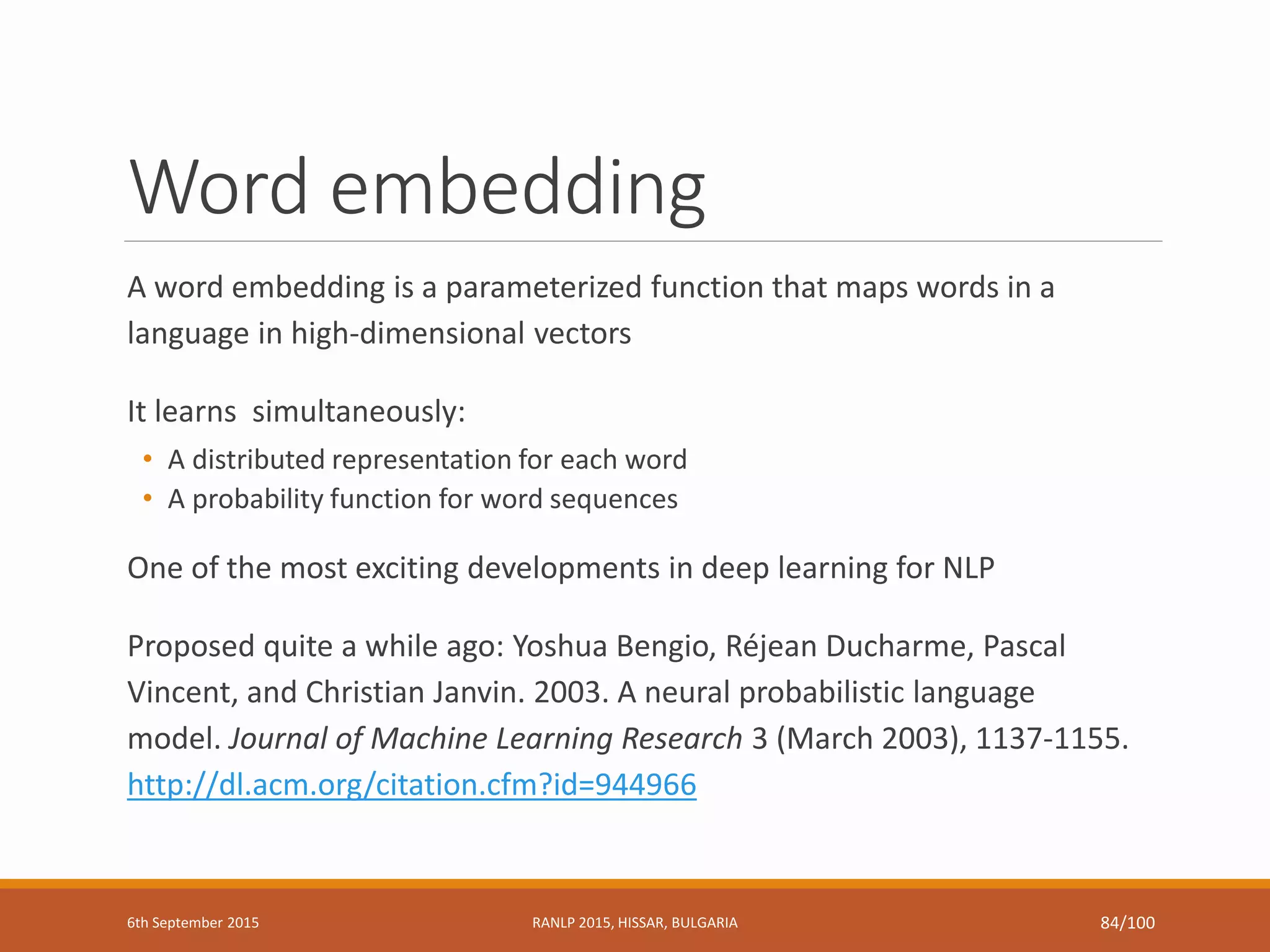 Word embedding
A word embedding is a parameterized function that maps words in a
language in high-dimensional vectors
It learns simultaneously:
• A distributed representation for each word
• A probability function for word sequences
One of the most exciting developments in deep learning for NLP
Proposed quite a while ago: Yoshua Bengio, Réjean Ducharme, Pascal
Vincent, and Christian Janvin. 2003. A neural probabilistic language
model. Journal of Machine Learning Research 3 (March 2003), 1137-1155.
http://dl.acm.org/citation.cfm?id=944966
6th September 2015 RANLP 2015, HISSAR, BULGARIA 84/100
 