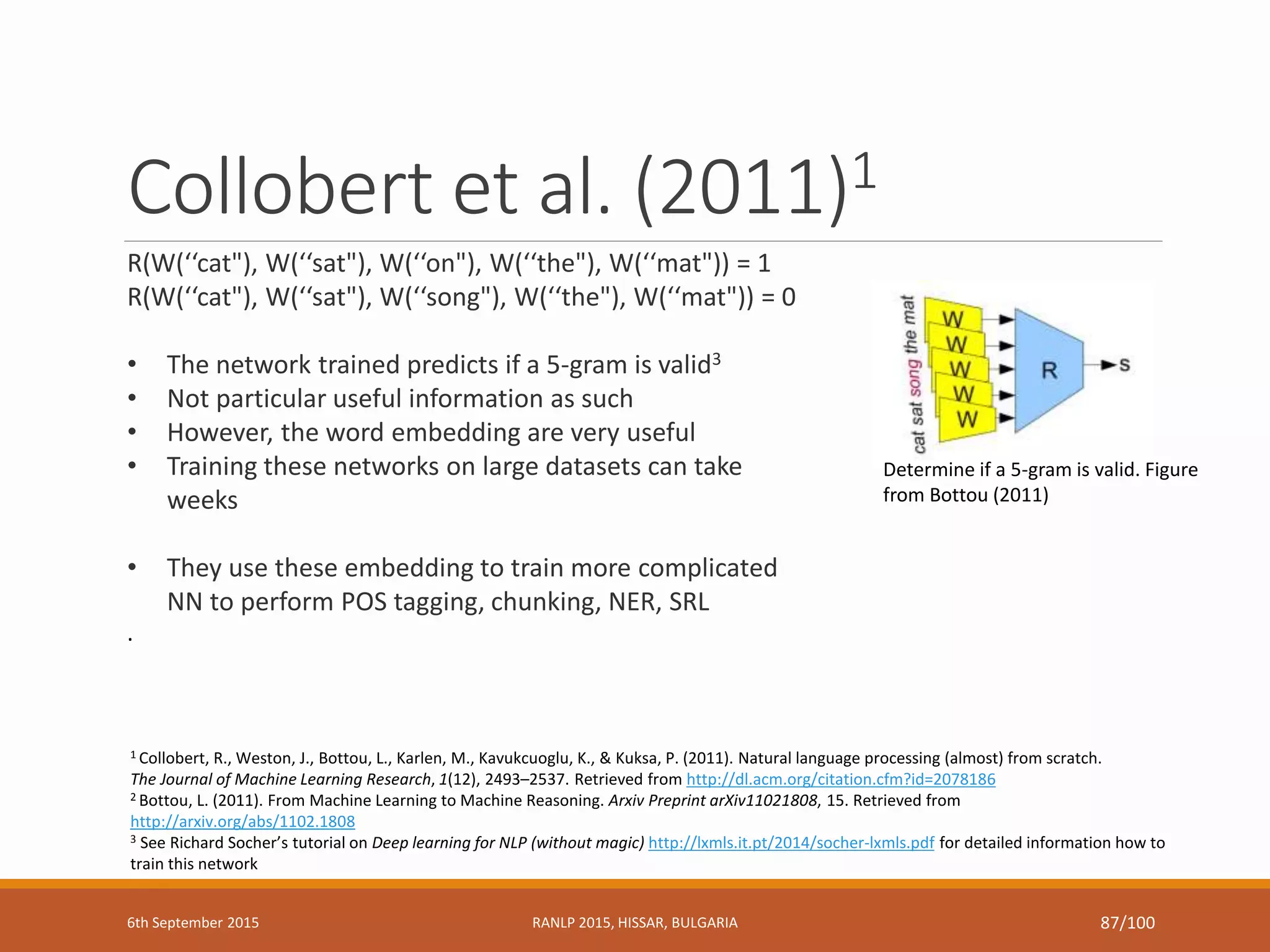 Collobert et al. (2011)1
1 Collobert, R., Weston, J., Bottou, L., Karlen, M., Kavukcuoglu, K., & Kuksa, P. (2011). Natural language processing (almost) from scratch.
The Journal of Machine Learning Research, 1(12), 2493–2537. Retrieved from http://dl.acm.org/citation.cfm?id=2078186
2 Bottou, L. (2011). From Machine Learning to Machine Reasoning. Arxiv Preprint arXiv11021808, 15. Retrieved from
http://arxiv.org/abs/1102.1808
3 See Richard Socher’s tutorial on Deep learning for NLP (without magic) http://lxmls.it.pt/2014/socher-lxmls.pdf for detailed information how to
train this network
R(W(‘‘cat"), W(‘‘sat"), W(‘‘on"), W(‘‘the"), W(‘‘mat")) = 1
R(W(‘‘cat"), W(‘‘sat"), W(‘‘song"), W(‘‘the"), W(‘‘mat")) = 0
• The network trained predicts if a 5-gram is valid3
• Not particular useful information as such
• However, the word embedding are very useful
• Training these networks on large datasets can take
weeks
• They use these embedding to train more complicated
NN to perform POS tagging, chunking, NER, SRL
.
Determine if a 5-gram is valid. Figure
from Bottou (2011)
6th September 2015 RANLP 2015, HISSAR, BULGARIA 87/100
 