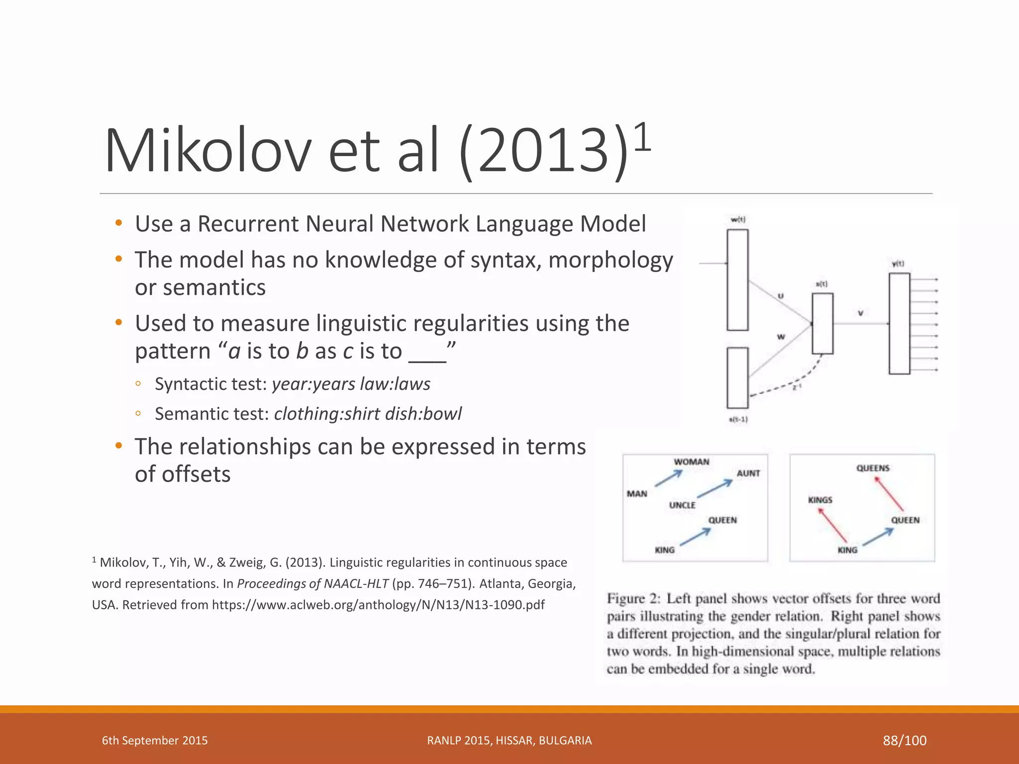Mikolov et al (2013)1
• Use a Recurrent Neural Network Language Model
• The model has no knowledge of syntax, morphology
or semantics
• Used to measure linguistic regularities using the
pattern “a is to b as c is to ___”
◦ Syntactic test: year:years law:laws
◦ Semantic test: clothing:shirt dish:bowl
• The relationships can be expressed in terms
of offsets
1 Mikolov, T., Yih, W., & Zweig, G. (2013). Linguistic regularities in continuous space
word representations. In Proceedings of NAACL-HLT (pp. 746–751). Atlanta, Georgia,
USA. Retrieved from https://www.aclweb.org/anthology/N/N13/N13-1090.pdf
6th September 2015 RANLP 2015, HISSAR, BULGARIA 88/100
 