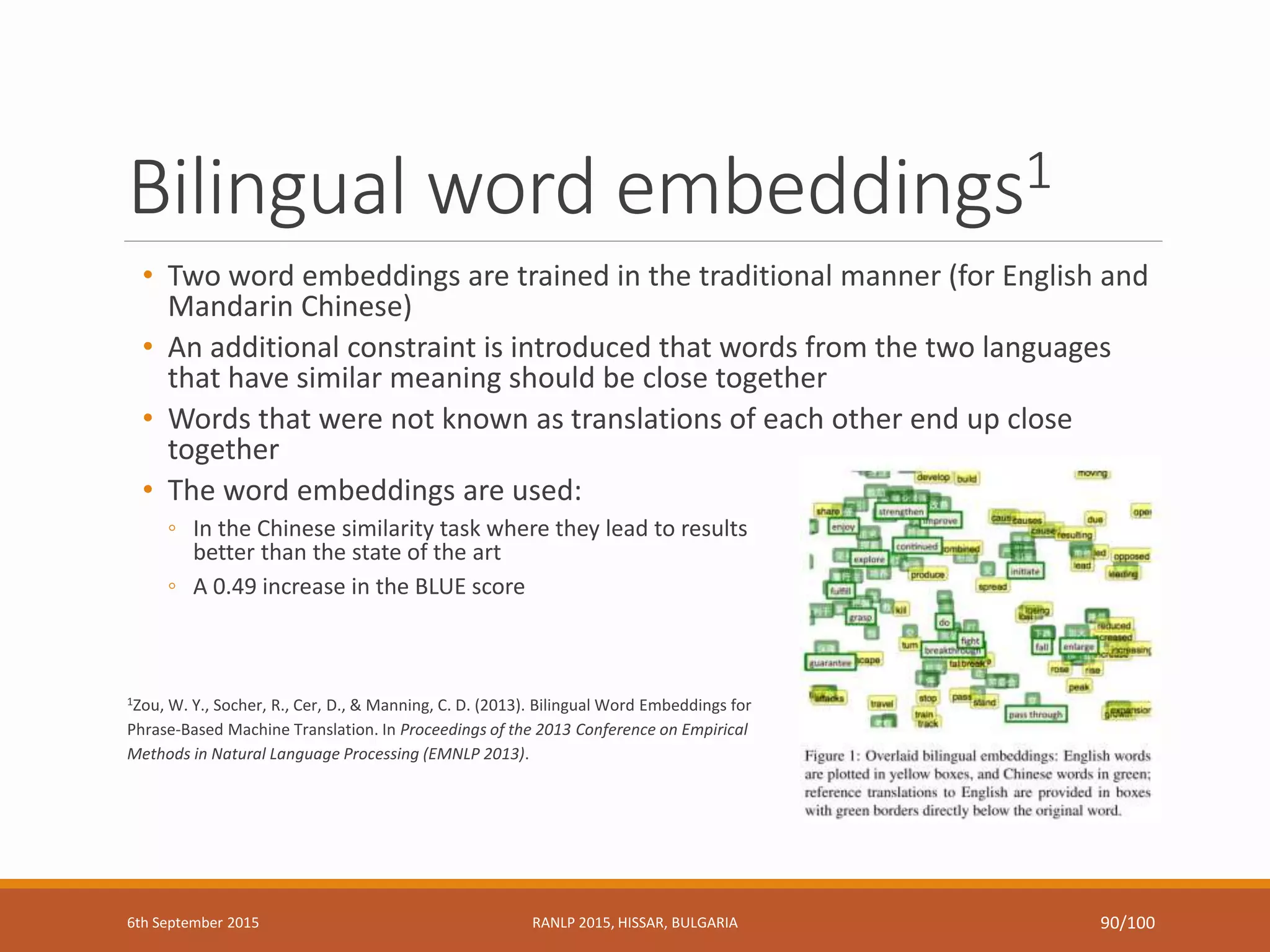 Bilingual word embeddings1
• Two word embeddings are trained in the traditional manner (for English and
Mandarin Chinese)
• An additional constraint is introduced that words from the two languages
that have similar meaning should be close together
• Words that were not known as translations of each other end up close
together
• The word embeddings are used:
◦ In the Chinese similarity task where they lead to results
better than the state of the art
◦ A 0.49 increase in the BLUE score
1Zou, W. Y., Socher, R., Cer, D., & Manning, C. D. (2013). Bilingual Word Embeddings for
Phrase-Based Machine Translation. In Proceedings of the 2013 Conference on Empirical
Methods in Natural Language Processing (EMNLP 2013).
6th September 2015 RANLP 2015, HISSAR, BULGARIA 90/100
 