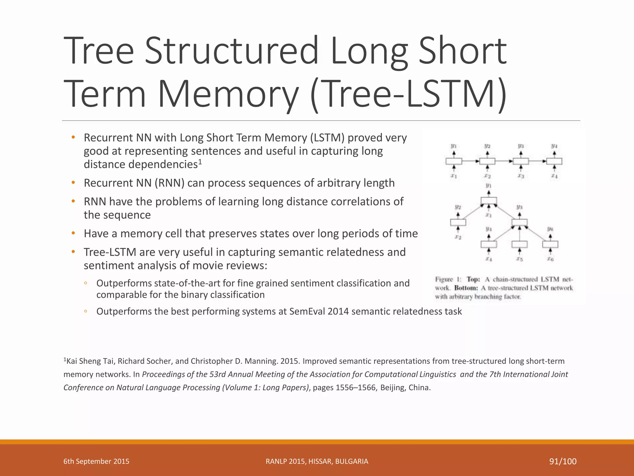 Tree Structured Long Short
Term Memory (Tree-LSTM)
• Recurrent NN with Long Short Term Memory (LSTM) proved very
good at representing sentences and useful in capturing long
distance dependencies1
• Recurrent NN (RNN) can process sequences of arbitrary length
• RNN have the problems of learning long distance correlations of
the sequence
• Have a memory cell that preserves states over long periods of time
• Tree-LSTM are very useful in capturing semantic relatedness and
sentiment analysis of movie reviews:
◦ Outperforms state-of-the-art for fine grained sentiment classification and
comparable for the binary classification
◦ Outperforms the best performing systems at SemEval 2014 semantic relatedness task
1Kai Sheng Tai, Richard Socher, and Christopher D. Manning. 2015. Improved semantic representations from tree-structured long short-term
memory networks. In Proceedings of the 53rd Annual Meeting of the Association for Computational Linguistics and the 7th International Joint
Conference on Natural Language Processing (Volume 1: Long Papers), pages 1556–1566, Beijing, China.
6th September 2015 RANLP 2015, HISSAR, BULGARIA 91/100
 