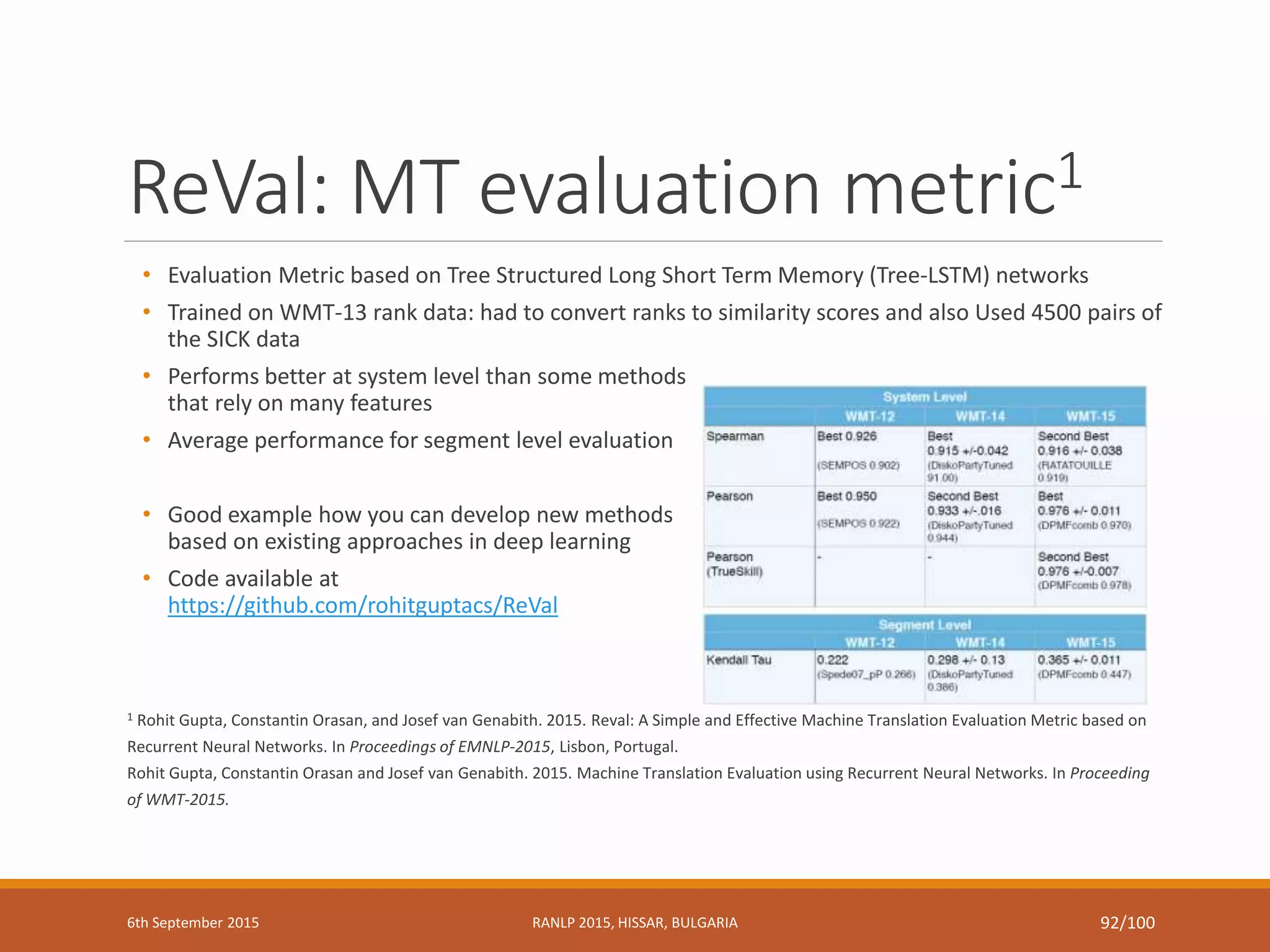 ReVal: MT evaluation metric1
• Evaluation Metric based on Tree Structured Long Short Term Memory (Tree-LSTM) networks
• Trained on WMT-13 rank data: had to convert ranks to similarity scores and also Used 4500 pairs of
the SICK data
• Performs better at system level than some methods
that rely on many features
• Average performance for segment level evaluation
• Good example how you can develop new methods
based on existing approaches in deep learning
• Code available at
https://github.com/rohitguptacs/ReVal
1 Rohit Gupta, Constantin Orasan, and Josef van Genabith. 2015. Reval: A Simple and Effective Machine Translation Evaluation Metric based on
Recurrent Neural Networks. In Proceedings of EMNLP-2015, Lisbon, Portugal.
Rohit Gupta, Constantin Orasan and Josef van Genabith. 2015. Machine Translation Evaluation using Recurrent Neural Networks. In Proceeding
of WMT-2015.
6th September 2015 RANLP 2015, HISSAR, BULGARIA 92/100
 