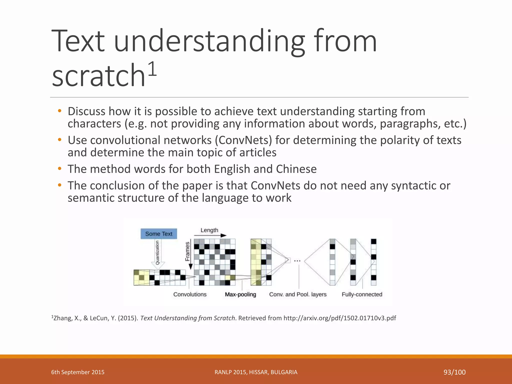 Text understanding from
scratch1
• Discuss how it is possible to achieve text understanding starting from
characters (e.g. not providing any information about words, paragraphs, etc.)
• Use convolutional networks (ConvNets) for determining the polarity of texts
and determine the main topic of articles
• The method words for both English and Chinese
• The conclusion of the paper is that ConvNets do not need any syntactic or
semantic structure of the language to work
1Zhang, X., & LeCun, Y. (2015). Text Understanding from Scratch. Retrieved from http://arxiv.org/pdf/1502.01710v3.pdf
6th September 2015 RANLP 2015, HISSAR, BULGARIA 93/100
 