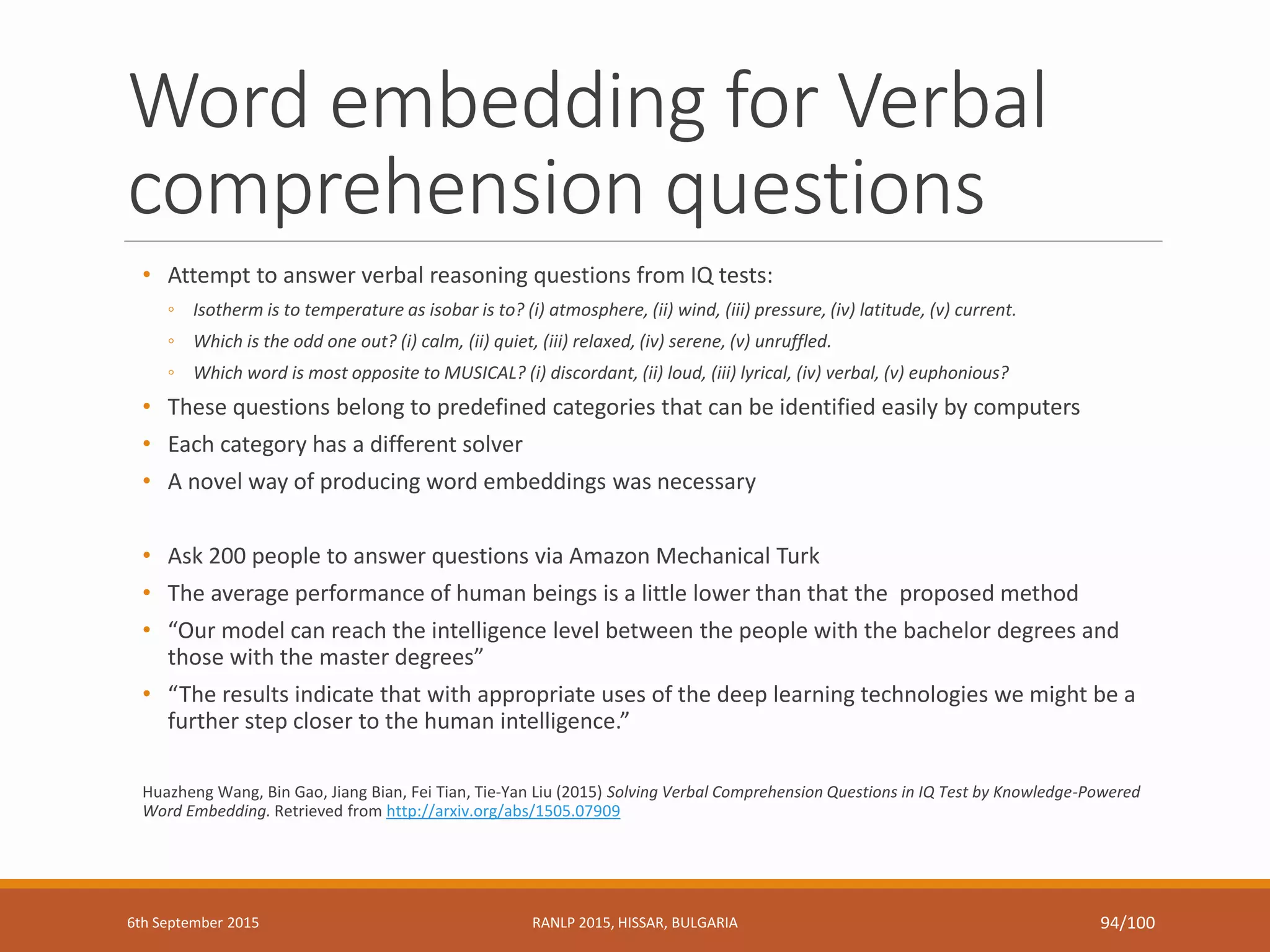 Word embedding for Verbal
comprehension questions
• Attempt to answer verbal reasoning questions from IQ tests:
◦ Isotherm is to temperature as isobar is to? (i) atmosphere, (ii) wind, (iii) pressure, (iv) latitude, (v) current.
◦ Which is the odd one out? (i) calm, (ii) quiet, (iii) relaxed, (iv) serene, (v) unruffled.
◦ Which word is most opposite to MUSICAL? (i) discordant, (ii) loud, (iii) lyrical, (iv) verbal, (v) euphonious?
• These questions belong to predefined categories that can be identified easily by computers
• Each category has a different solver
• A novel way of producing word embeddings was necessary
• Ask 200 people to answer questions via Amazon Mechanical Turk
• The average performance of human beings is a little lower than that the proposed method
• “Our model can reach the intelligence level between the people with the bachelor degrees and
those with the master degrees”
• “The results indicate that with appropriate uses of the deep learning technologies we might be a
further step closer to the human intelligence.”
Huazheng Wang, Bin Gao, Jiang Bian, Fei Tian, Tie-Yan Liu (2015) Solving Verbal Comprehension Questions in IQ Test by Knowledge-Powered
Word Embedding. Retrieved from http://arxiv.org/abs/1505.07909
6th September 2015 RANLP 2015, HISSAR, BULGARIA 94/100
 