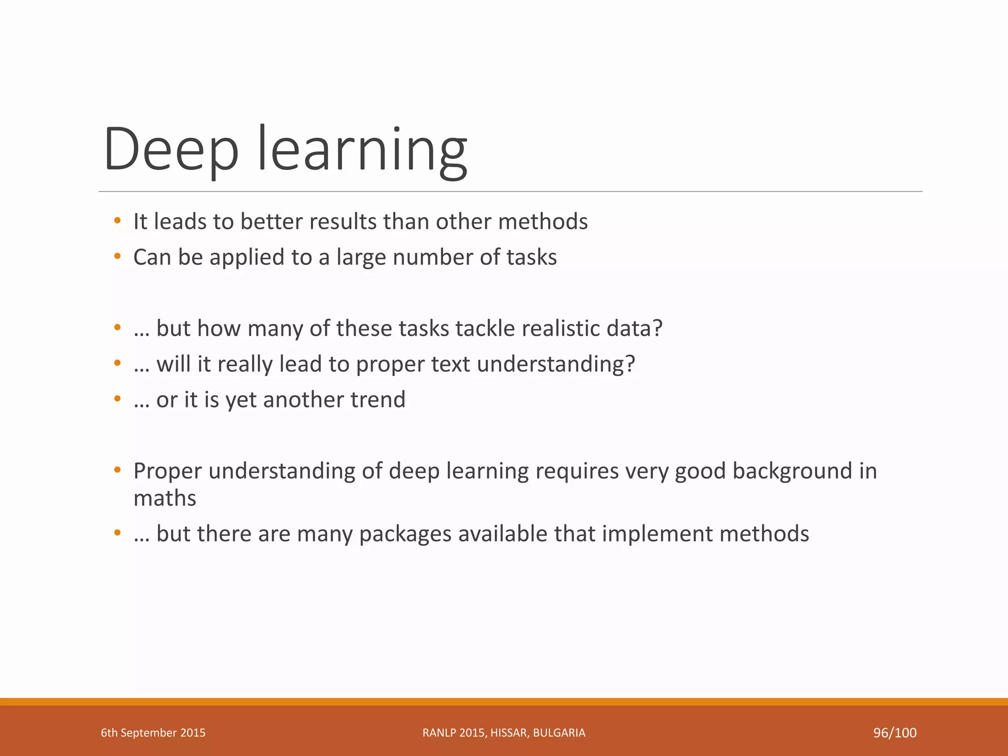 Deep learning
• It leads to better results than other methods
• Can be applied to a large number of tasks
• … but how many of these tasks tackle realistic data?
• … will it really lead to proper text understanding?
• … or it is yet another trend
• Proper understanding of deep learning requires very good background in
maths
• … but there are many packages available that implement methods
6th September 2015 RANLP 2015, HISSAR, BULGARIA 96/100
 