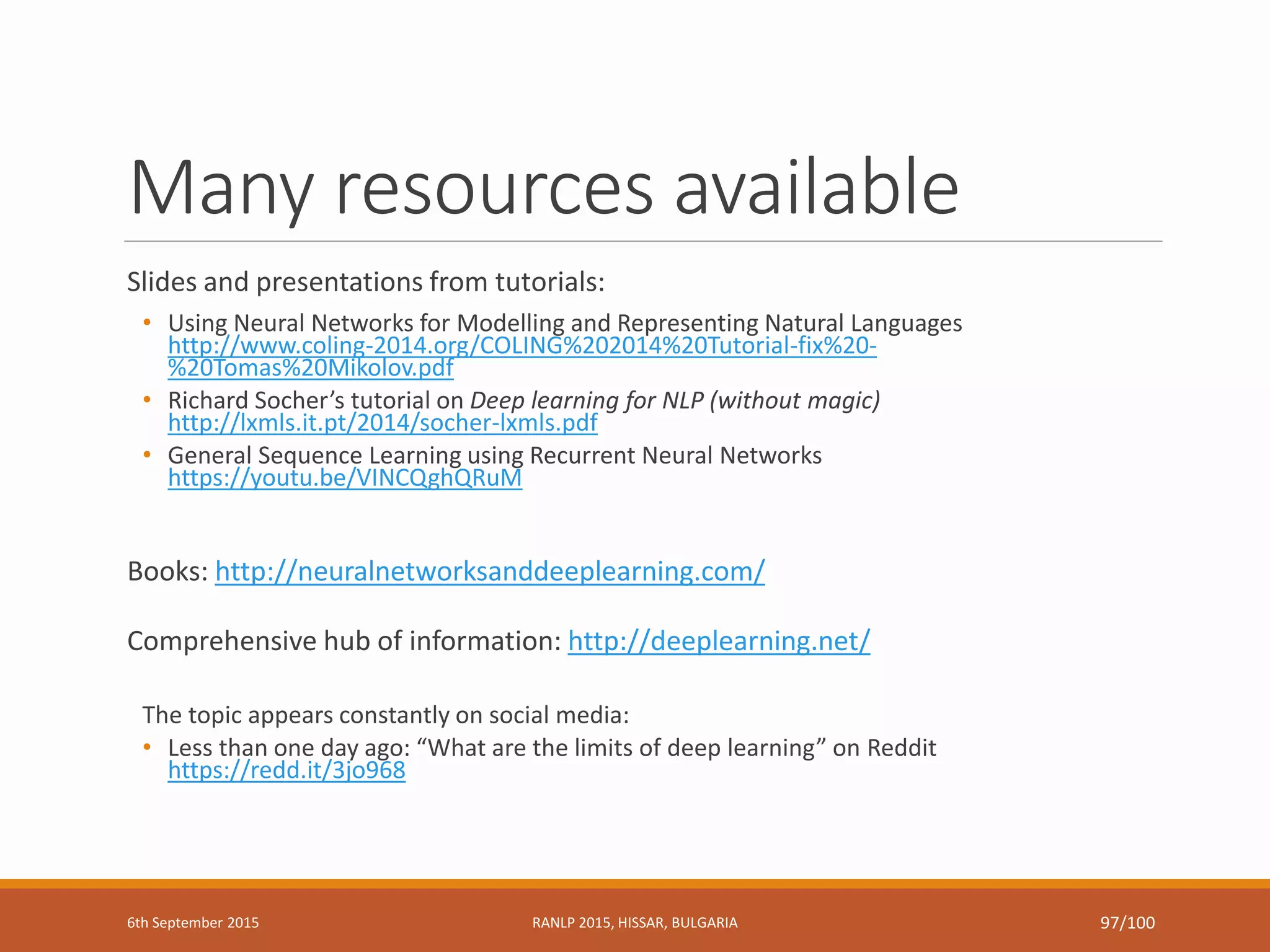 Many resources available
Slides and presentations from tutorials:
• Using Neural Networks for Modelling and Representing Natural Languages
http://www.coling-2014.org/COLING%202014%20Tutorial-fix%20-
%20Tomas%20Mikolov.pdf
• Richard Socher’s tutorial on Deep learning for NLP (without magic)
http://lxmls.it.pt/2014/socher-lxmls.pdf
• General Sequence Learning using Recurrent Neural Networks
https://youtu.be/VINCQghQRuM
Books: http://neuralnetworksanddeeplearning.com/
Comprehensive hub of information: http://deeplearning.net/
The topic appears constantly on social media:
• Less than one day ago: “What are the limits of deep learning” on Reddit
https://redd.it/3jo968
6th September 2015 RANLP 2015, HISSAR, BULGARIA 97/100
 