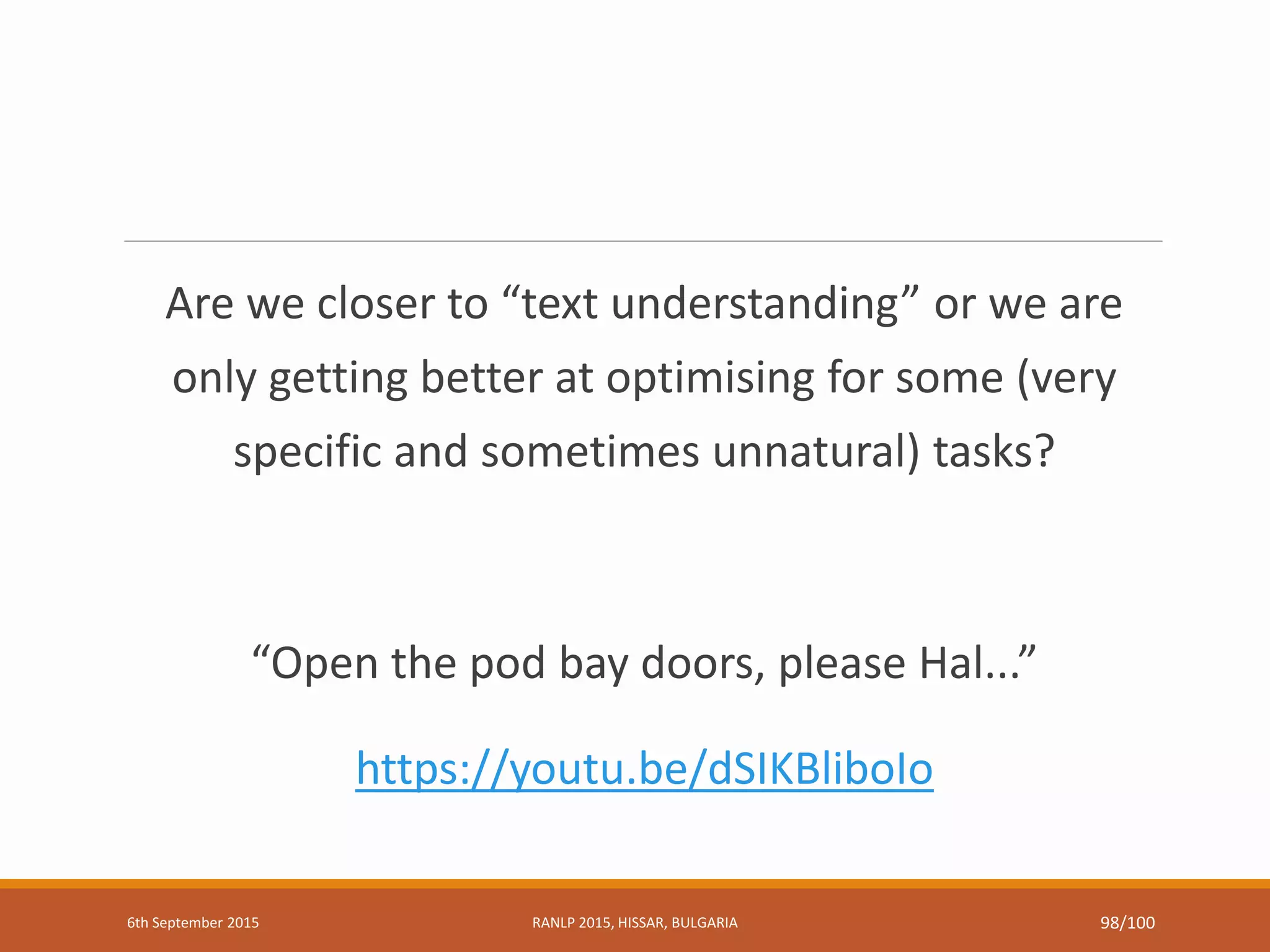 Are we closer to “text understanding” or we are
only getting better at optimising for some (very
specific and sometimes unnatural) tasks?
“Open the pod bay doors, please Hal...”
https://youtu.be/dSIKBliboIo
6th September 2015 RANLP 2015, HISSAR, BULGARIA 98/100
 