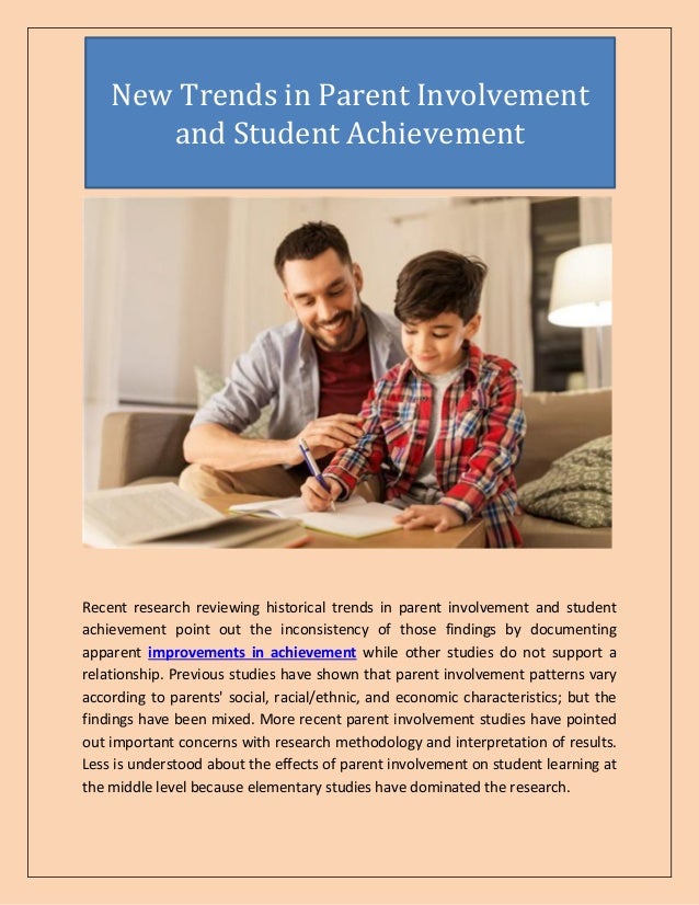 Recent research reviewing historical trends in parent involvement and student
achievement point out the inconsistency of those findings by documenting
apparent improvements in achievement while other studies do not support a
relationship. Previous studies have shown that parent involvement patterns vary
according to parents' social, racial/ethnic, and economic characteristics; but the
findings have been mixed. More recent parent involvement studies have pointed
out important concerns with research methodology and interpretation of results.
Less is understood about the effects of parent involvement on student learning at
the middle level because elementary studies have dominated the research.
New Trends in Parent Involvement
and Student Achievement
 