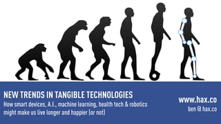 NEW TRENDS IN TANGIBLE TECHNOLOGIES
How smart devices, A.I., machine learning, health tech & robotics
might make us live longer and happier (or not)
www.hax.co
ben @ hax.co
 