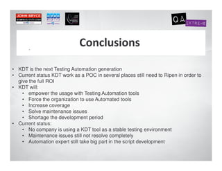 .



• KDT is the next Testing Automation generation
• Current status KDT work as a POC in several places still need to Ripen in order to
  give the full ROI
• KDT will:
    • empower the usage with Testing Automation tools
    • Force the organization to use Automated tools
    • Increase coverage
    • Solve maintenance issues
    • Shortage the development period
• Current status:
    • No company is using a KDT tool as a stable testing environment
    • Maintenance issues still not resolve completely
    • Automation expert still take big part in the script development
 