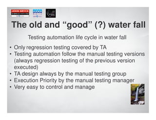 The old and “good” (?) water fall
       Testing automation life cycle in water fall
• Only regression testing covered by TA
• Testing automation follow the manual testing versions
  (always regression testing of the previous version
  executed)
• TA design always by the manual testing group
• Execution Priority by the manual testing manager
• Very easy to control and manage
 