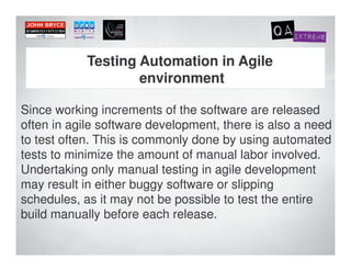 Testing Automation in Agile
                    environment

Since working increments of the software are released
often in agile software development, there is also a need
to test often. This is commonly done by using automated
tests to minimize the amount of manual labor involved.
Undertaking only manual testing in agile development
may result in either buggy software or slipping
schedules, as it may not be possible to test the entire
build manually before each release.
 
