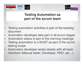 Testing Automation as
               part of the scrum team

• Testing automation activities is part of the backlog
  document
• Automation developer take part in all scrum stages
• Automation status is part of the morning meetings
• Testing automation is a MUST as part of the scrum
  testing scope
• Automation developer works closely with all team
  members (Manual tester, Developer, PMO, etc…)
 