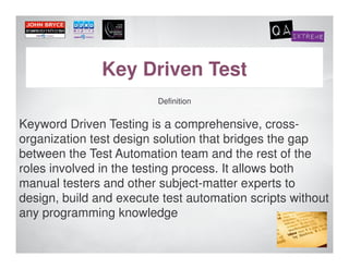 Key Driven Test
                         Definition


Keyword Driven Testing is a comprehensive, cross-
organization test design solution that bridges the gap
between the Test Automation team and the rest of the
roles involved in the testing process. It allows both
manual testers and other subject-matter experts to
design, build and execute test automation scripts without
any programming knowledge
 