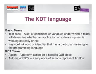 The KDT language
Basic Terms
• Test case – A set of conditions or variables under which a tester
  will determine whether an application or software system is
  working correctly or not
• Keyword - A word or identifier that has a particular meaning to
  the programming language
KDT Terms
• Action – A perform action on a specific GUI object
• Automated TC’s – a sequence of actions represent TC flow
 