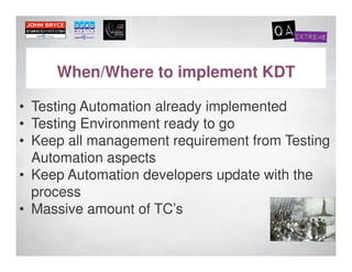 When/Where to implement KDT

• Testing Automation already implemented
• Testing Environment ready to go
• Keep all management requirement from Testing
  Automation aspects
• Keep Automation developers update with the
  process
• Massive amount of TC’s
 