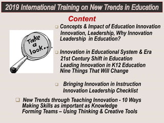  Concepts & Impact of Education Innovation
Innovation, Leadership, Why Innovation
Leadership in Education?
 Innovation in Educational System & Era
21st Century Shift in Education
Leading Innovation in K12 Education
Nine Things That Will Change
 Bringing Innovation in Instruction
Innovation Leadership Checklist
Content
 New Trends through Teaching Innovation - 10 Ways
Making Skills as important as Knowledge
Forming Teams – Using Thinking & Creative Tools
 