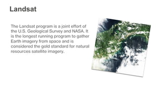 The Landsat program is a joint effort of
the U.S. Geological Survey and NASA. It
is the longest running program to gather
Earth imagery from space and is
considered the gold standard for natural
resources satellite imagery.
Landsat
 
