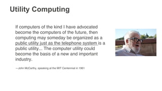 Utility Computing
If computers of the kind I have advocated
become the computers of the future, then
computing may someday be organized as a
public utility just as the telephone system is a
public utility... The computer utility could
become the basis of a new and important
industry.!
!
—John McCarthy, speaking at the MIT Centennial in 1961!
 