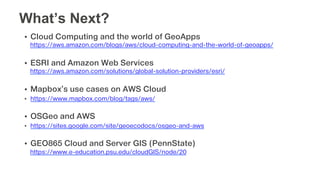 •  Cloud Computing and the world of GeoApps
https://aws.amazon.com/blogs/aws/cloud-computing-and-the-world-of-geoapps/
•  ESRI and Amazon Web Services
https://aws.amazon.com/solutions/global-solution-providers/esri/
•  Mapbox’s use cases on AWS Cloud
•  https://www.mapbox.com/blog/tags/aws/
•  OSGeo and AWS
•  https://sites.google.com/site/geoecodocs/osgeo-and-aws
•  GEO865 Cloud and Server GIS (PennState)
https://www.e-education.psu.edu/cloudGIS/node/20
What’s Next?
 