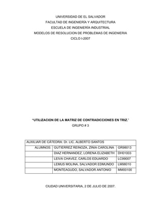 UNIVERSIDAD DE EL SALVADOR
FACULTAD DE INGENIERÍA Y ARQUITECTURA
ESCUELA DE INGENIERÍA INDUSTRIAL
MODELOS DE RESOLUCION DE PROBLEMAS DE INGENIERIA
CICLO I-2007
“UTILIZACION DE LA MATRIZ DE CONTRADICCIONES EN TRIZ.”
GRUPO # 3
AUXILIAR DE CÁTEDRA: Dr. LIC. ALBERTO SANTOS
ALUMNOS: GUTIERREZ REINOZA, ZINIA CAROLINA GR98013
DIAZ HERNANDEZ, LORENA ELIZABETH DH01003
LEIVA CHAVEZ, CARLOS EDUARDO LC99007
LEMUS MOLINA, SALVADOR EDMUNDO LM98010
MONTEAGUDO, SALVADOR ANTONIO MM00100
CIUDAD UNIVERSITARIA, 2 DE JULIO DE 2007.
 