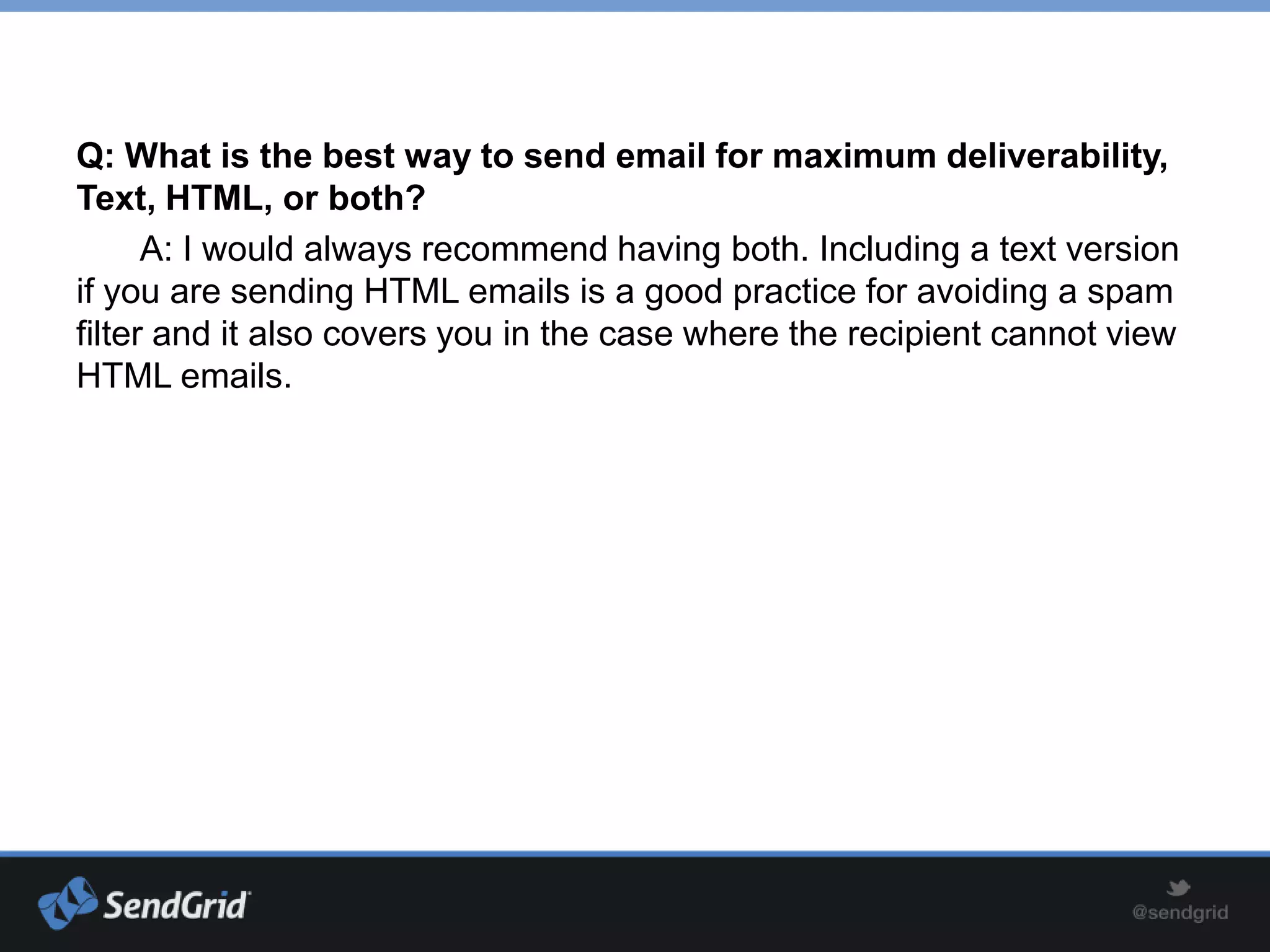 Q: What is the best way to send email for maximum deliverability,
Text, HTML, or both?
      A: I would always recommend having both. Including a text version
if you are sending HTML emails is a good practice for avoiding a spam
filter and it also covers you in the case where the recipient cannot view
HTML emails.
 