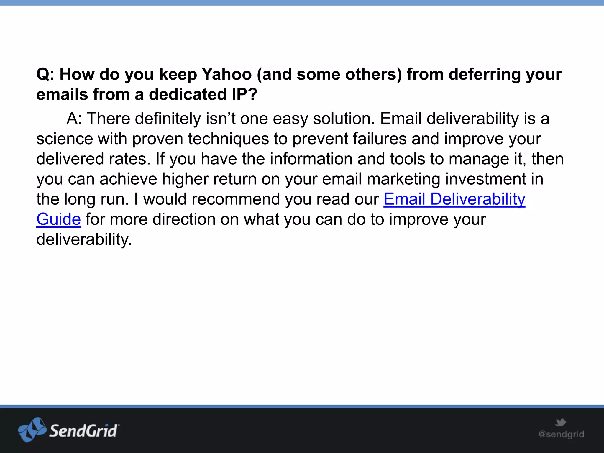 Q: How do you keep Yahoo (and some others) from deferring your
emails from a dedicated IP?
     A: There definitely isn’t one easy solution. Email deliverability is a
science with proven techniques to prevent failures and improve your
delivered rates. If you have the information and tools to manage it, then
you can achieve higher return on your email marketing investment in
the long run. I would recommend you read our Email Deliverability
Guide for more direction on what you can do to improve your
deliverability.
 