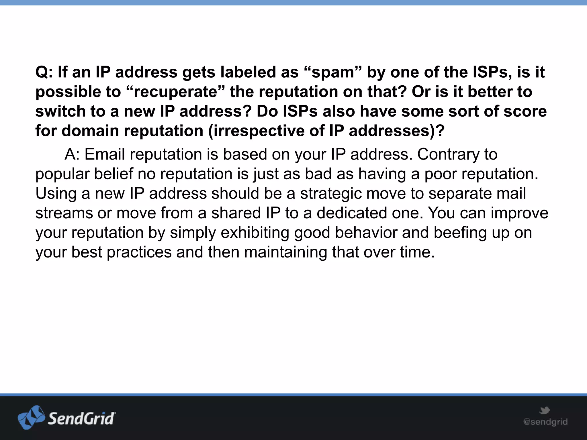 Q: If an IP address gets labeled as “spam” by one of the ISPs, is it
possible to “recuperate” the reputation on that? Or is it better to
switch to a new IP address? Do ISPs also have some sort of score
for domain reputation (irrespective of IP addresses)?
    A: Email reputation is based on your IP address. Contrary to
popular belief no reputation is just as bad as having a poor reputation.
Using a new IP address should be a strategic move to separate mail
streams or move from a shared IP to a dedicated one. You can improve
your reputation by simply exhibiting good behavior and beefing up on
your best practices and then maintaining that over time.
 