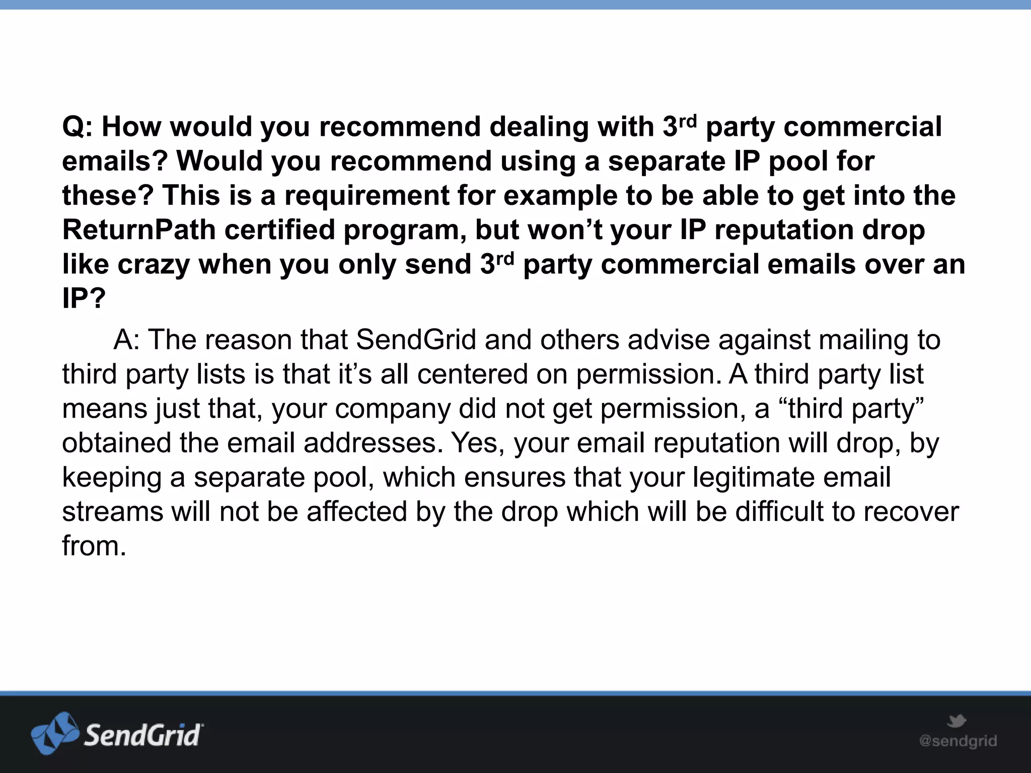 Q: How would you recommend dealing with 3rd party commercial
emails? Would you recommend using a separate IP pool for
these? This is a requirement for example to be able to get into the
ReturnPath certified program, but won’t your IP reputation drop
like crazy when you only send 3rd party commercial emails over an
IP?
     A: The reason that SendGrid and others advise against mailing to
third party lists is that it’s all centered on permission. A third party list
means just that, your company did not get permission, a “third party”
obtained the email addresses. Yes, your email reputation will drop, by
keeping a separate pool, which ensures that your legitimate email
streams will not be affected by the drop which will be difficult to recover
from.
 