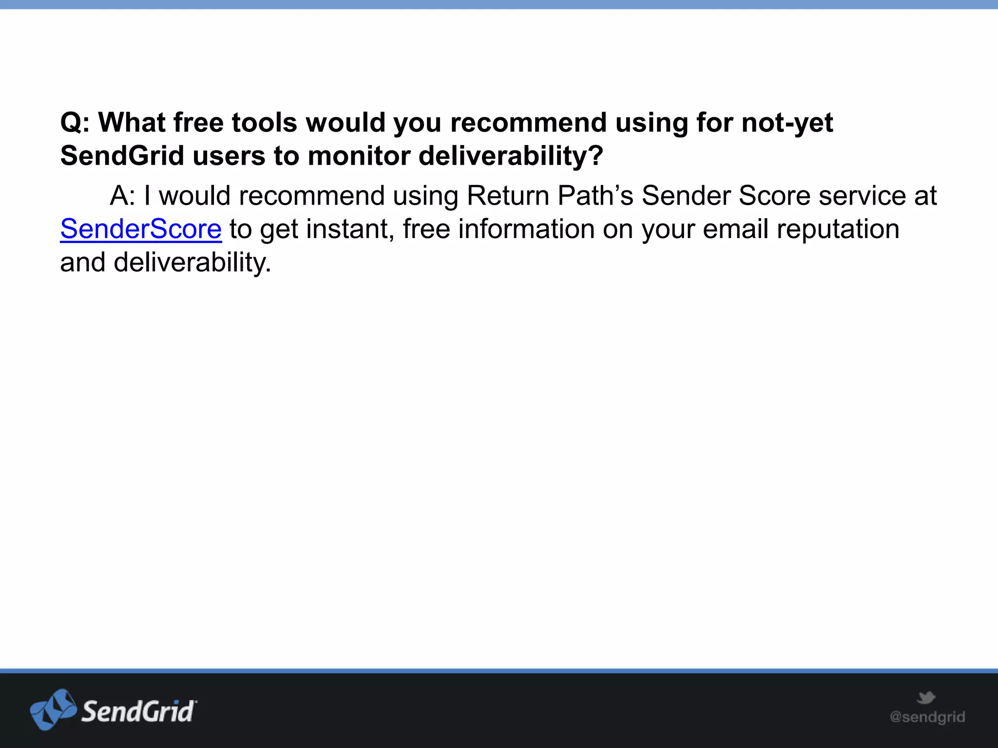Q: What free tools would you recommend using for not-yet
SendGrid users to monitor deliverability?
   A: I would recommend using Return Path’s Sender Score service at
SenderScore to get instant, free information on your email reputation
and deliverability.
 