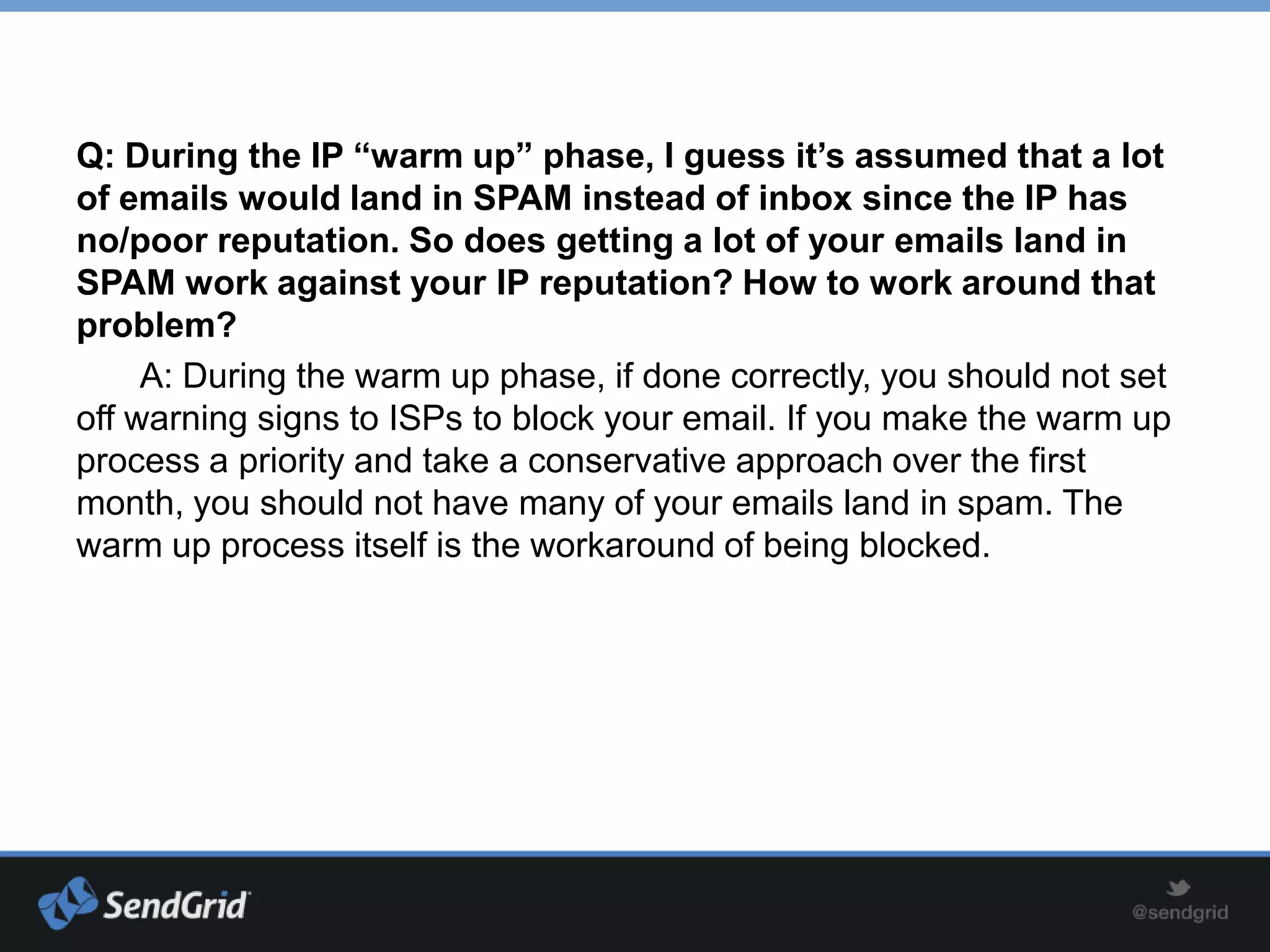 Q: During the IP “warm up” phase, I guess it’s assumed that a lot
of emails would land in SPAM instead of inbox since the IP has
no/poor reputation. So does getting a lot of your emails land in
SPAM work against your IP reputation? How to work around that
problem?
     A: During the warm up phase, if done correctly, you should not set
off warning signs to ISPs to block your email. If you make the warm up
process a priority and take a conservative approach over the first
month, you should not have many of your emails land in spam. The
warm up process itself is the workaround of being blocked.
 
