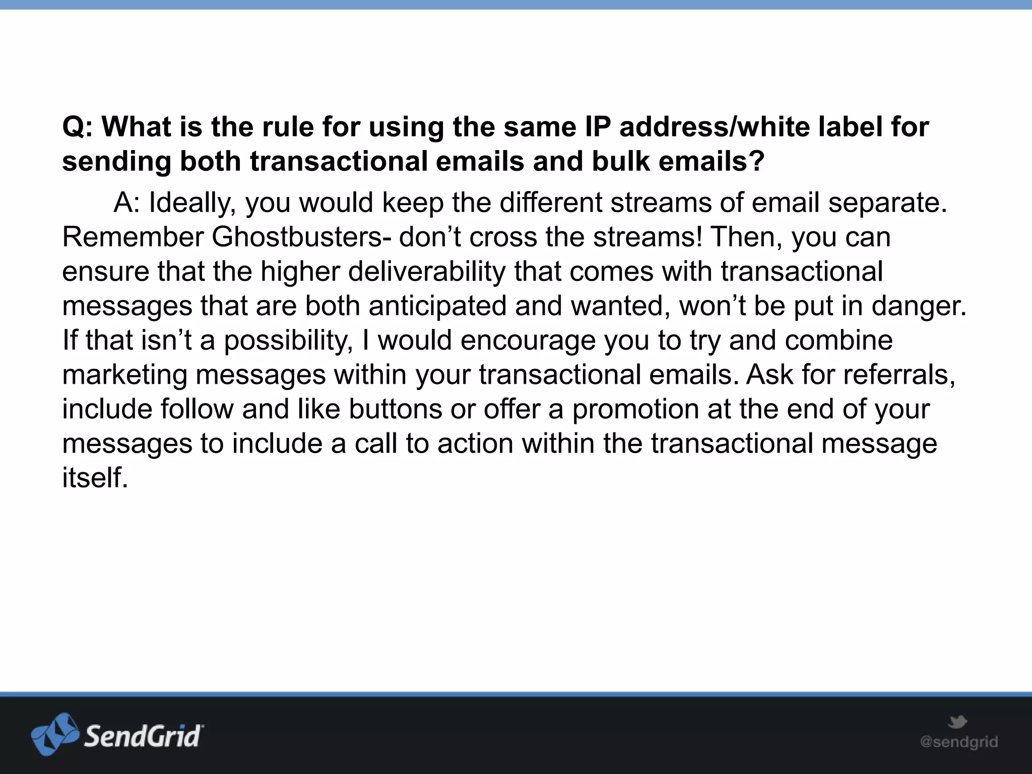 Q: What is the rule for using the same IP address/white label for
sending both transactional emails and bulk emails?
     A: Ideally, you would keep the different streams of email separate.
Remember Ghostbusters- don’t cross the streams! Then, you can
ensure that the higher deliverability that comes with transactional
messages that are both anticipated and wanted, won’t be put in danger.
If that isn’t a possibility, I would encourage you to try and combine
marketing messages within your transactional emails. Ask for referrals,
include follow and like buttons or offer a promotion at the end of your
messages to include a call to action within the transactional message
itself.
 