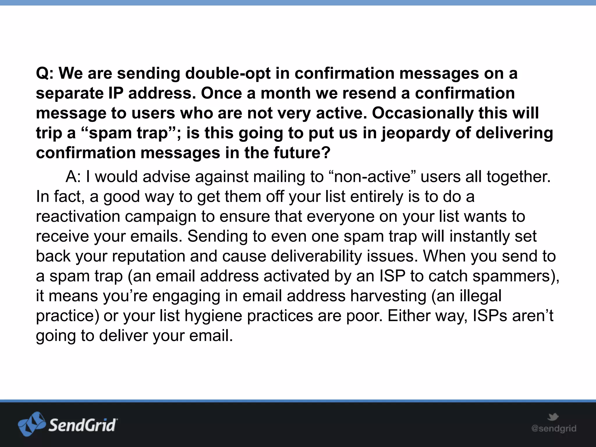 Q: We are sending double-opt in confirmation messages on a
separate IP address. Once a month we resend a confirmation
message to users who are not very active. Occasionally this will
trip a “spam trap”; is this going to put us in jeopardy of delivering
confirmation messages in the future?
     A: I would advise against mailing to “non-active” users all together.
In fact, a good way to get them off your list entirely is to do a
reactivation campaign to ensure that everyone on your list wants to
receive your emails. Sending to even one spam trap will instantly set
back your reputation and cause deliverability issues. When you send to
a spam trap (an email address activated by an ISP to catch spammers),
it means you’re engaging in email address harvesting (an illegal
practice) or your list hygiene practices are poor. Either way, ISPs aren’t
going to deliver your email.
 