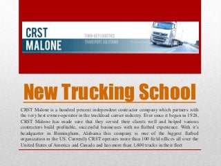 New Trucking School 
CRST Malone is a hundred percent independent contractor company which partners with 
the very best owner-operator in the truckload carrier industry. Ever since it began in 1928, 
CRST Malone has made sure that they served their clients well and helped various 
contractors build profitable, successful businesses with no flatbed experience. With it’s 
headquarter in Birmingham, Alabama this company is one of the biggest flatbed 
organization in the US. Currently CRST operates more than 100 field offices all over the 
United States of America and Canada and has more than 1,600 trucks in their fleet 
 