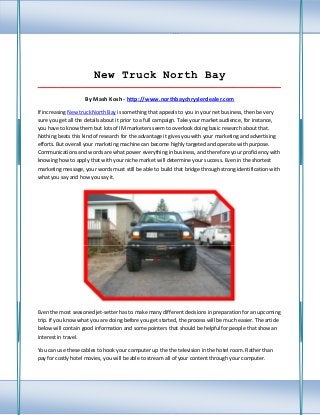New Truck North Bay
_____________________________________________________________________________________

                    By Mash Kosh - http://www.northbaychryslerdealer.com

If increasing New truck North Bay is something that appeals to you in your net business, then be very
sure you get all the details about it prior to a full campaign. Take your market audience, for instance,
you have to know them but lots of IM marketers seem to overlook doing basic research about that.
Nothing beats this kind of research for the advantage it gives you with your marketing and advertising
efforts. But overall your marketing machine can become highly targeted and operate with purpose.
Communications and words are what power everything in business, and therefore your proficiency with
knowing how to apply that with your niche market will determine your success. Even in the shortest
marketing message, your words must still be able to build that bridge through strong identification with
what you say and how you say it.




Even the most seasoned jet-setter has to make many different decisions in preparation for an upcoming
trip. If you know what you are doing before you get started, the process will be much easier. The article
below will contain good information and some pointers that should be helpful for people that show an
interest in travel.

You can use these cables to hook your computer up the the television in the hotel room. Rather than
pay for costly hotel movies, you will be able to stream all of your content through your computer.
 