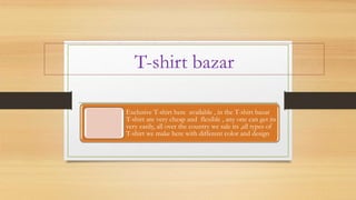 T-shirt bazar
Exclusive T-shirt here available , in the T-shirt bazar
T-shirt are very cheap and flexible , any one can get its
very easily, all over the country we sale its ,all types of
T-shirt we make here with different color and design
 