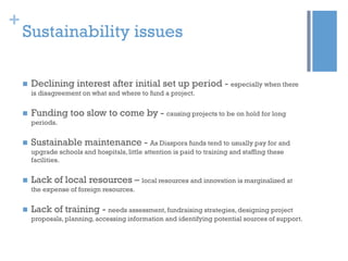 +

Sustainability issues


Declining interest after initial set up period - especially when there
is disagreement on what and where to fund a project.



Funding too slow to come by - causing projects to be on hold for long
periods.



Sustainable maintenance - As Diaspora funds tend to usually pay for and
upgrade schools and hospitals, little attention is paid to training and staffing these
facilities.



Lack of local resources – local resources and innovation is marginalized at
the expense of foreign resources.



Lack of training - needs assessment, fundraising strategies, designing project
proposals, planning, accessing information and identifying potential sources of support.

 