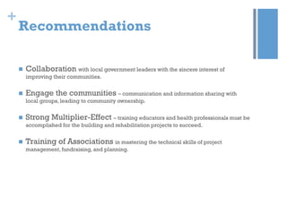 +

Recommendations


Collaboration with local government leaders with the sincere interest of
improving their communities.



Engage the communities – communication and information sharing with
local groups, leading to community ownership.



Strong Multiplier-Effect – training educators and health professionals must be
accomplished for the building and rehabilitation projects to succeed.



Training of Associations in mastering the technical skills of project
management, fundraising, and planning.

 