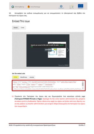 Web 2.0 εργαλεία στην ανάπτυξη συνεργατικών δραστηριοτήτων Σελίδα 5
10. Αντιγράψτε τον κώδικα ενσωμάτωσης για να ενσωματώσετε το ηλεκτρονικό σας βιβλίο στο
twinspace του έργου σας.
11. Πηγαίνετε στο Twinspace του έργου σας και δημιουργήστε ένα καινούριο activity page
(TwinspacePAGESCreate a Page) .Προσοχή! Αν δεν είστε teacher administrator δεν μπορείτε
να κάνετε αυτή τη διαδικασία. Πρέπει πάντα στην αρχή του έργου να ζητάτε από τους ιδρυτές του
να σας ορίζουν ως teacher administrators για να έχετε πλήρη δικαιώματα στο twinspace του έργου
που συμμετέχετε.
 