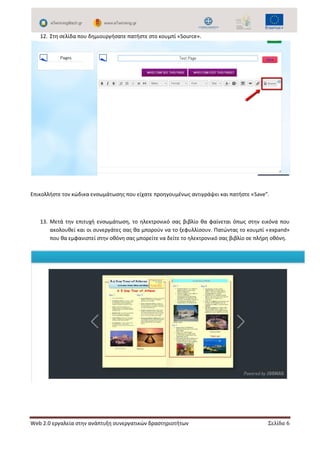 Web 2.0 εργαλεία στην ανάπτυξη συνεργατικών δραστηριοτήτων Σελίδα 6
12. Στη σελίδα που δημιουργήσατε πατήστε στο κουμπί «Source».
Επικολλήστε τον κώδικα ενσωμάτωσης που είχατε προηγουμένως αντιγράψει και πατήστε «Save”.
13. Μετά την επιτυχή ενσωμάτωση, το ηλεκτρονικό σας βιβλίο θα φαίνεται όπως στην εικόνα που
ακολουθεί και οι συνεργάτες σας θα μπορούν να το ξεφυλλίσουν. Πατώντας το κουμπί «expand»
που θα εμφανιστεί στην οθόνη σας μπορείτε να δείτε το ηλεκτρονικό σας βιβλίο σε πλήρη οθόνη.
 