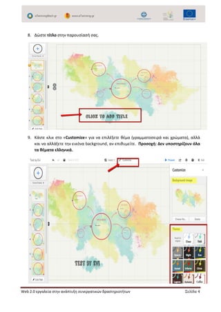 Web 2.0 εργαλεία στην ανάπτυξη συνεργατικών δραστηριοτήτων Σελίδα 4
8. Δώστε τίτλο στην παρουσίασή σας.
9. Κάντε κλικ στο «Customize» για να επιλέξετε θέμα (γραμματοσειρά και χρώματα), αλλά
και να αλλάξετε την εικόνα background, αν επιθυμείτε. Προσοχή: Δεν υποστηρίζουν όλα
τα θέματα ελληνικά.
 