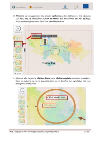 Web 2.0 εργαλεία στην ανάπτυξη συνεργατικών δραστηριοτήτων Σελίδα 5
10. Μπορείτε να επεξεργαστείτε την περιοχή σχεδίασης με δύο τρόπους: 1. Είτε κάνοντας
κλικ πάνω της και επιλέγοντας «Zoom to frame», είτε επιλέγοντας από την αριστερή
στήλη την περιοχή την οποία θα θέλατε να επεξεργαστείτε.
11. Κάνοντας κλικ πάνω στο πλαίσιο τίτλου ή στο πλαίσιο κειμένου, μπορείτε να εισάγετε
τίτλο και κείμενο και να το μορφοποιήσετε με τη βοήθεια των εργαλείων που σας
παρέχονται από το prezi.
 