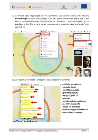 Web 2.0 εργαλεία στην ανάπτυξη συνεργατικών δραστηριοτήτων Σελίδα 6
12. Αν θέλετε στην παρουσίασή σας να προσθέσετε μία εικόνα, πατάτε στην επιλογή
InsertImage και έχετε δύο επιλογές: 1. Να επιλέξετε εικόνα από τα αρχεία σας. 2. Να
δώσετε το σύνδεσμο εικόνας δημοσιευμένης στο διαδίκτυο. Την εικόνα μπορείτε να τη
μεγαλώσετε όσο θέλετε εμείς και να τη μετακινήσετε πατώντας πάνω στο ‘χεράκι’ που
εμφανίζεται.
13. Από την επιλογή “Insert” , εκτός από εικόνα μπορείτε να εισάγετε:
-σύμβολα και σχήματα
- youtube βίντεο
- επιπλέον περιοχές
σχεδίασης(layouts)
- Γραμμές, βέλη κτλ
- μουσική
- αρχεία από τον υπολογιστή
σας (PDF, βίντεο κτλ)
-ακόμη και ολόκληρη
παρουσίαση ppt που θέλετε να
την ανεβάσετε στο prezi.
 