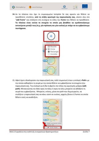 Web 2.0 εργαλεία στην ανάπτυξη συνεργατικών δραστηριοτήτων Σελίδα 7
14. Αν τα πλαίσια που έχει το συγκεκριμένο template δε σας αρκούν και θέλετε να
προσθέσετε επιπλέον, από τη στήλη αριστερά της παρουσίασής σας, κάνετε κλικ στο
“add frame” και επιλέγετε στη συνέχεια το είδος του frame που θέλετε να προσθέσετε.
Τα πλαίσια είναι εκείνα τα στοιχεία τα οποία µας βοηθάνε να οµαδοποιήσουµε
αντικείµενα µεταξύ τους (π.χ. µία πρόταση και µία εικόνα) µε στόχο να τα εµφανίσουµε
ταυτόχρονα.
15. Αφού έχετε ολοκληρώσει την παρουσίασή σας, πολύ σημαντική είναι η επιλογή «Path» με
την οποία καθορίζετε τη σειρά με την οποία θέλετε να εμφανίζονται τα στοιχεία στην
παρουσίασή σας. Την επιλογή αυτή θα τη βρείτε στο τέλος της αριστερής μπάρας (edit
path). Μετακινώντας τα slides προς τα πάνω ή προς τα κάτω μπορείτε να αλλάξετε τη
σειρά που εμφανίζονται. Μπορείτε, επίσης, μέσα στο path που δημιουργείτε, να
επιλέξετε η παρουσίασή σας να κάνει zoom σε εικόνες, αρχεία, βίντεο ή frames τα οποία
θέλετε εσείς να αναδείξετε.
 