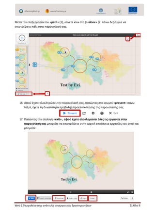 Web 2.0 εργαλεία στην ανάπτυξη συνεργατικών δραστηριοτήτων Σελίδα 8
Μετά την επεξεργασία του «path» (1), κάνετε κλικ στο β «done» (2: πάνω δεξιά) για να
επιστρέψετε πάλι στην παρουσίασή σας.
16. Αφού έχετε ολοκληρώσει την παρουσίασή σας, πατώντας στο κουμπί «present» πάνω
δεξιά, έχετε τη δυνατότητα προβολής-προεπισκόπησης της παρουσίασής σας.
17. Πατώντας την επιλογή «exit» , αφού έχετε ολοκληρώσει όλες τις εργασίες στην
παρουσίασή σας μπορείτε να επιστρέψετε στην αρχική επιφάνεια εργασίας του prezi και
μπορείτε:
 