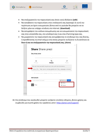 Web 2.0 εργαλεία στην ανάπτυξη συνεργατικών δραστηριοτήτων Σελίδα 9
 Να επεξεργαστείτε την παρουσίασή σας όποτε εσείς θελήσετε (edit)
 Να κατεβάσετε την παρουσίαση στον υπολογιστή σας (προσοχή: Σε αυτή την
περίπτωση αν έχετε ενσωματώσει βίντεο από το youtube θα μπορείτε να τα
δείξετε μόνο αν υπάρχει σύνδεση στο internet. (download)
 Να αντιγράψετε τον κώδικα ενσωμάτωσης και να ενσωματώσετε την παρουσίασή
σας στην ιστοσελίδα σας, στο ιστολόγιό σας ή και στα eTwinning έργα σας.
 Να μοιραστείτε την παρουσίασή σας αντιγράφοντας το σύνδεσμο που σας δίνεται,
ή προσθέτοντας τα email ατόμων στα οποία μπορείτε να δώσετε τη δυνατότητα να
δουν ή και να επεξεργαστούν την παρουσίασή σας. (share)
18. Στο σύνδεσμο που ακολουθεί μπορείτε να βρείτε επιπλέον οδηγούς, βίντεο χρήσης και
συμβουλές για σωστή χρήση του εργαλείου prezi: https://prezi.com/support/
 