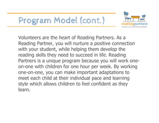 Program Model (cont.)
Volunteers are the heart of Reading Partners. As a
Reading Partner, you will nurture a positive connection
with your student, while helping them develop the
reading skills they need to succeed in life. Reading
Partners is a unique program because you will work one-
on-one with children for one hour per week. By working
one-on-one, you can make important adaptations to
meet each child at their individual pace and learning
style which allows children to feel confident as they
learn.
 