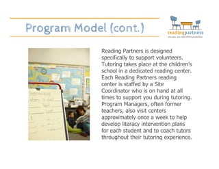 Program Model (cont.)
Reading Partners is designed
specifically to support volunteers.
Tutoring takes place at the children’s
school in a dedicated reading center.
Each Reading Partners reading
center is staffed by a Site
Coordinator who is on hand at all
times to support you during tutoring.
Program Managers, often former
teachers, also visit centers
approximately once a week to help
develop literacy intervention plans
for each student and to coach tutors
throughout their tutoring experience.
 