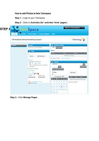 How to add Photos to New Twinspace

         Step 1 – Login to your Twinspace

         Step 2 – Click on Activities (for ‘activities’ think ‘pages’)


STEP 2




     Step 3 – Click Manage Pages
 