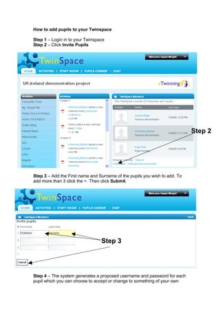 How to add pupils to your Twinspace

Step 1 – Login in to your Twinspace
Step 2 – Click Invite Pupils




                                                                            Step 2




Step 3 – Add the First name and Surname of the pupils you wish to add. To
add more than 3 click the +. Then click Submit.




                                 Step 3




Step 4 – The system generates a proposed username and password for each
pupil which you can choose to accept or change to something of your own
 